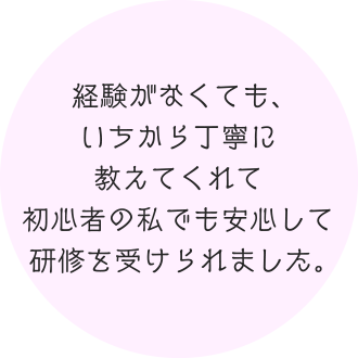 経験がなくても、いちから丁寧に教えてくれて初心者の私でも安心して研修を受けられました。