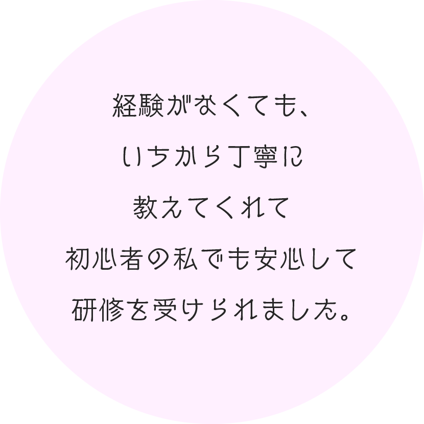 経験がなくても、いちから丁寧に教えてくれて初心者の私でも安心して研修を受けられました。