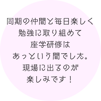 同期の仲間と毎日楽しく勉強に取り組めて座学研修はあっという間でした。現場に出るのが楽しみです！