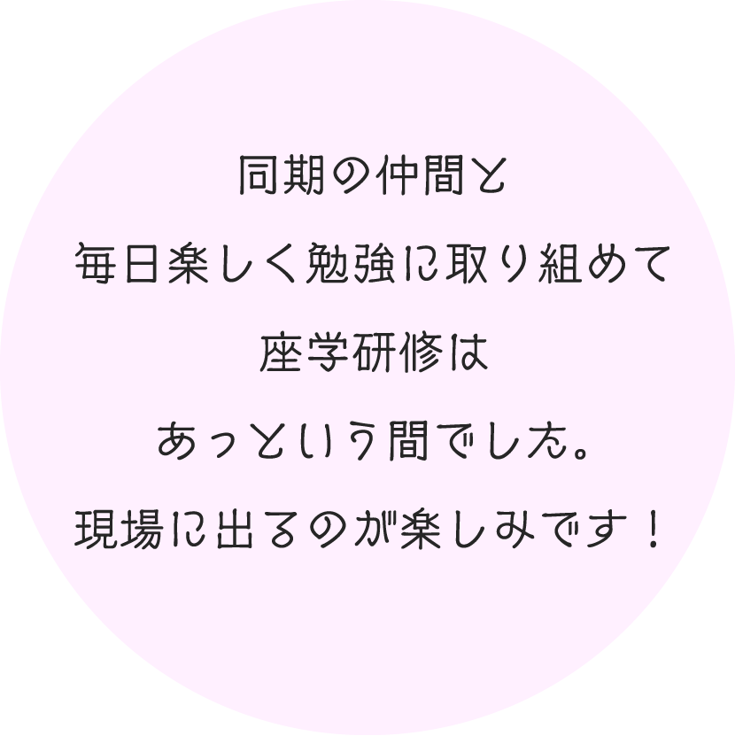 同期の仲間と毎日楽しく勉強に取り組めて座学研修はあっという間でした。現場に出るのが楽しみです！