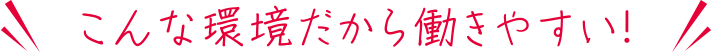 こんな環境だから働きやすい！