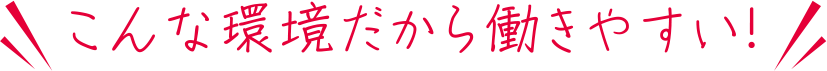 こんな環境だから働きやすい！