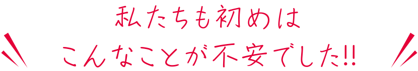 私たちも初めはこんなことが不安でした！！